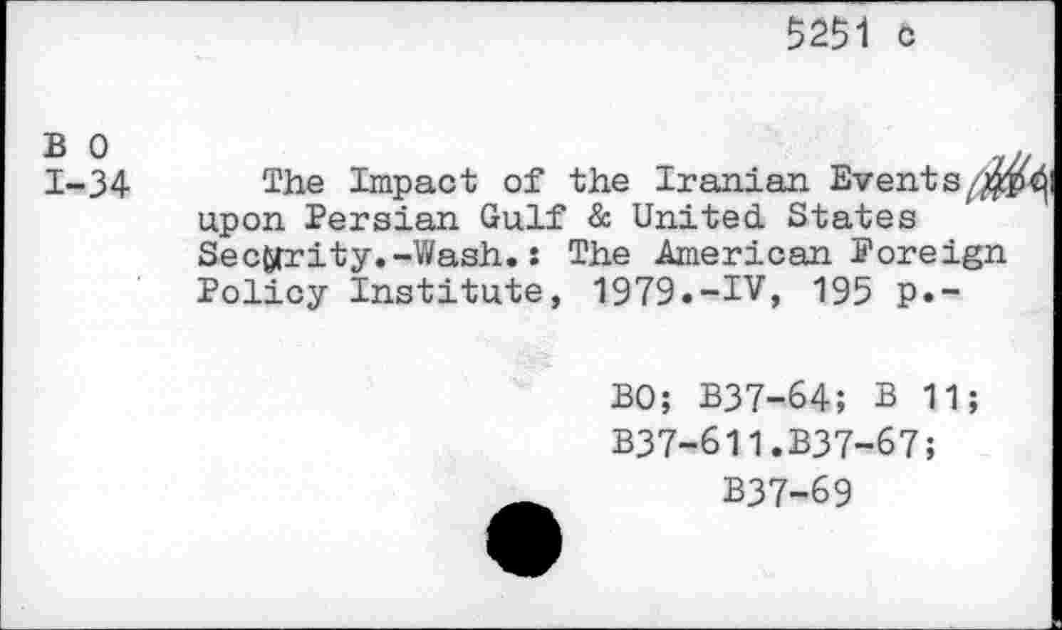 ﻿5251 o
1-34 The Impact of the Iranian Events//^ upon Persian Gulf & United. States Security.-Wash.: The American Foreign Policy Institute, 1979.-IV, 195 p.-
BO; B37-64; B 11;
B37-611.B37-67;
B37-69